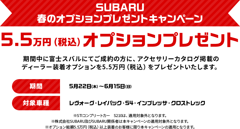 SUBARU春のオプションプレゼントキャンペーン 5.5万円（税込）オプションプレゼント 期間中に富士スバルにてご成約の方に、アクセサリーカタログ掲載のディーラー装着オプションを5.5万円（税込）をプレゼントいたします。期間：5月22日（木）～6月15日（日）対象車種：レヴォーグ・レイバック・S4・インプレッサ・クロストレック　※STIコンプリートカー　S210は、適用対象外となります。※株式会社SUBARU及びSUBARU関係者は本キャンペーンの適用対象外となります。※オプション総額5.5万円（税込）以上装着のお客様に限り本キャンペーンの適用となります。