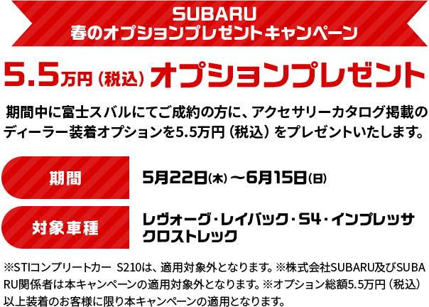 SUBARU春のオプションプレゼントキャンペーン 5.5万円（税込）オプションプレゼント 期間中に富士スバルにてご成約の方に、アクセサリーカタログ掲載のディーラー装着オプションを5.5万円（税込）をプレゼントいたします。期間：5月22日（木）～6月15日（日）対象車種：レヴォーグ・レイバック・S4・インプレッサ・クロストレック　※STIコンプリートカー　S210は、適用対象外となります。※株式会社SUBARU及びSUBARU関係者は本キャンペーンの適用対象外となります。※オプション総額5.5万円（税込）以上装着のお客様に限り本キャンペーンの適用となります。