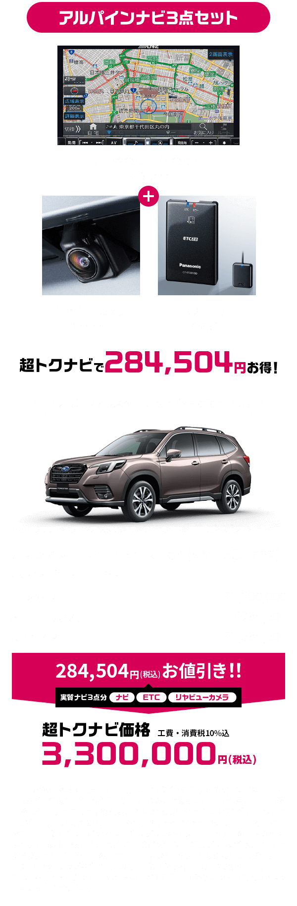 アルパインナビ3点セット アルパインナビ（7インチ）￥191,444 ＋ リヤビューカメラ￥44,440 ETC2.0車載器￥48,620 超トクナビで284,504円お得！【車両本体価格および超トクナビについて】税金（消費税を除く）、保険料、リサイクル料金、登録等に伴う諸費用等は別途必要となります。記載価格は車両本体価格に消費税が含まれた総額表示です。登録等に伴う手続き代行費用について別途消費税が必要となります。価格はスペアタイヤとタイヤ交換用工具を含む価格です。車検付き点検パック・保証延長プランの付保が超トクナビの購入条件となります。なお、総額には車検付き点検パック・保証延長プランの金額は含まれておりません。超トクナビの内容は予告なく変更・終了となる場合がございます。ETC2.0セットアップ料金（¥4,235（消費税10%込み））は別途頂戴いたします。画像はすべてイメージです。表示価格はすべて消費税10%込みです。詳しくはスタッフまでお問合せください。